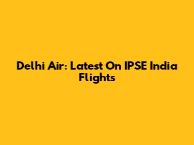 Delhi Air: Latest On IPSE India Flights