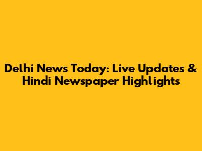Delhi News Today: Live Updates & Hindi Newspaper Highlights