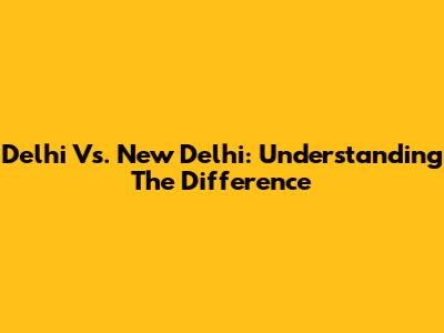Delhi Vs. New Delhi: Understanding The Difference