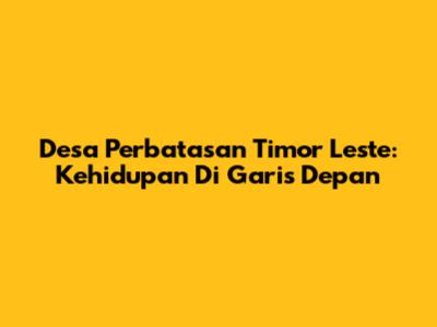 Desa Perbatasan Timor Leste: Kehidupan Di Garis Depan