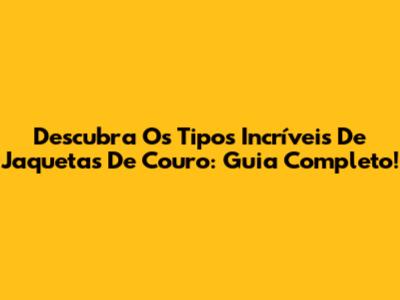 Descubra Os Tipos Incríveis De Jaquetas De Couro: Guia Completo!