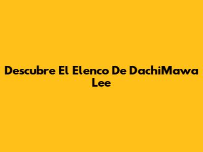 Descubre El Elenco De DachiMawa Lee