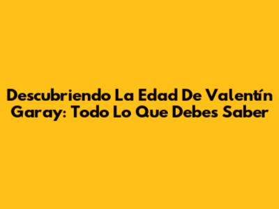 Descubriendo La Edad De Valentín Garay: Todo Lo Que Debes Saber