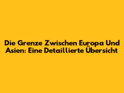 Die Grenze Zwischen Europa Und Asien: Eine Detaillierte Übersicht