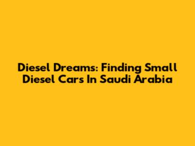 Diesel Dreams: Finding Small Diesel Cars In Saudi Arabia