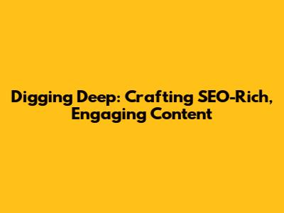 Digging Deep: Crafting SEO-Rich, Engaging Content