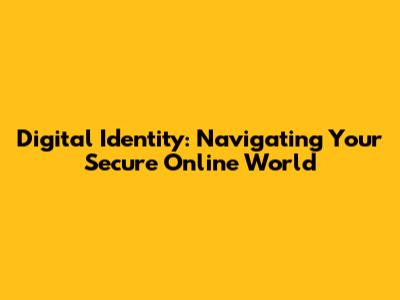 Digital Identity: Navigating Your Secure Online World