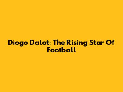 Diogo Dalot: The Rising Star Of Football