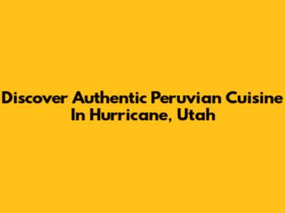 Discover Authentic Peruvian Cuisine In Hurricane, Utah
