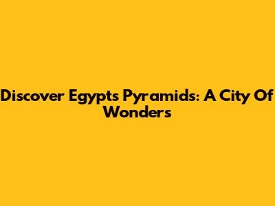 Discover Egypt's Pyramids: A City Of Wonders