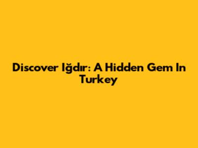 Discover Iğdır: A Hidden Gem In Turkey