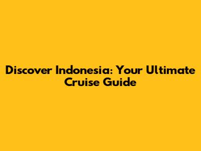 Discover Indonesia: Your Ultimate Cruise Guide