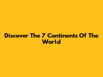 Discover The 7 Continents Of The World