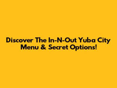 Discover The In-N-Out Yuba City Menu & Secret Options!