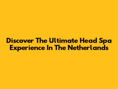Discover The Ultimate Head Spa Experience In The Netherlands