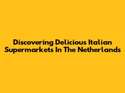 Discovering Delicious Italian Supermarkets In The Netherlands