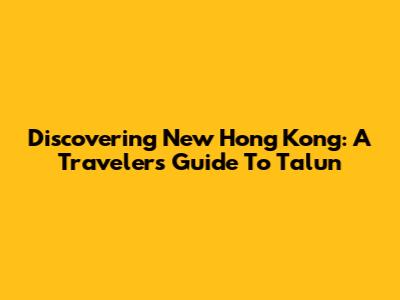 Discovering New Hong Kong: A Traveler's Guide To Talun