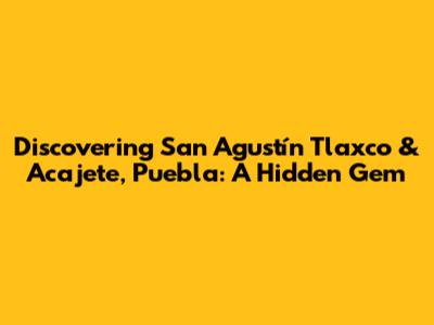 Discovering San Agustín Tlaxco & Acajete, Puebla: A Hidden Gem