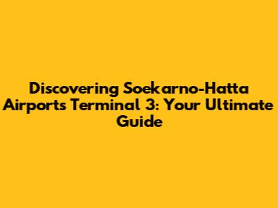 Discovering Soekarno-Hatta Airport's Terminal 3: Your Ultimate Guide