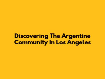 Discovering The Argentine Community In Los Angeles
