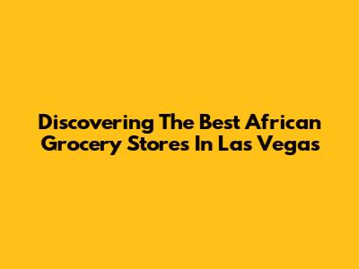 Discovering The Best African Grocery Stores In Las Vegas