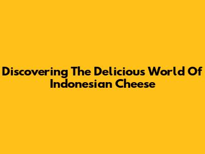 Discovering The Delicious World Of Indonesian Cheese