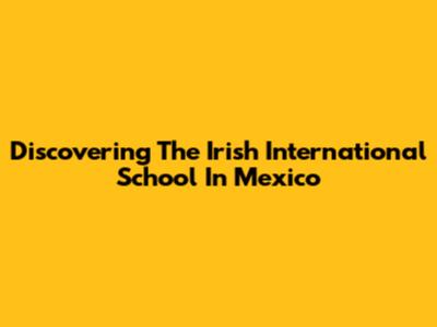 Discovering The Irish International School In Mexico
