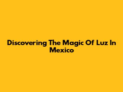 Discovering The Magic Of Luz In Mexico