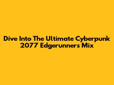 Dive Into The Ultimate Cyberpunk 2077 Edgerunners Mix