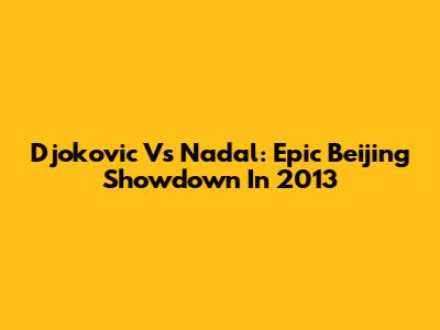 Djokovic Vs Nadal: Epic Beijing Showdown In 2013