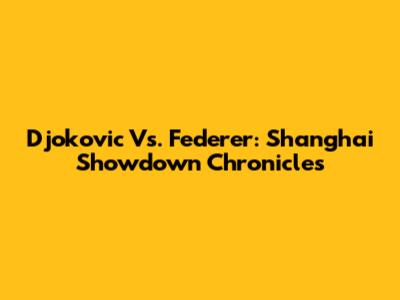 Djokovic Vs. Federer: Shanghai Showdown Chronicles