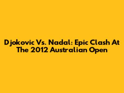 Djokovic Vs. Nadal: Epic Clash At The 2012 Australian Open