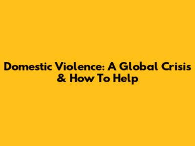 Domestic Violence: A Global Crisis & How To Help