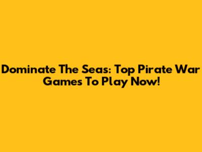 Dominate The Seas: Top Pirate War Games To Play Now!
