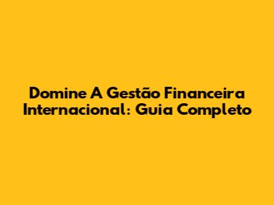 Domine A Gestão Financeira Internacional: Guia Completo