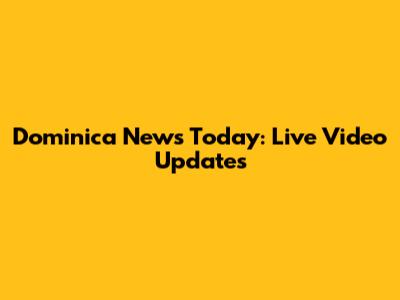 Dominica News Today: Live Video Updates