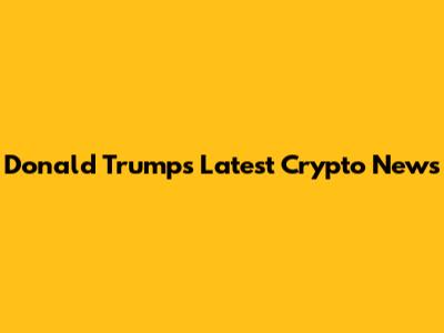 Donald Trump's Latest Crypto News