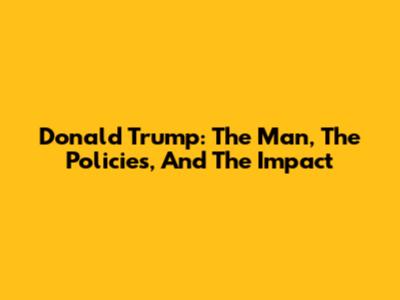 Donald Trump: The Man, The Policies, And The Impact