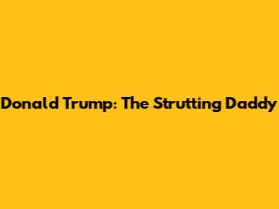 Donald Trump: The Strutting Daddy