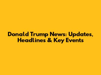 Donald Trump News: Updates, Headlines & Key Events