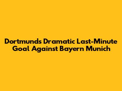 Dortmund's Dramatic Last-Minute Goal Against Bayern Munich