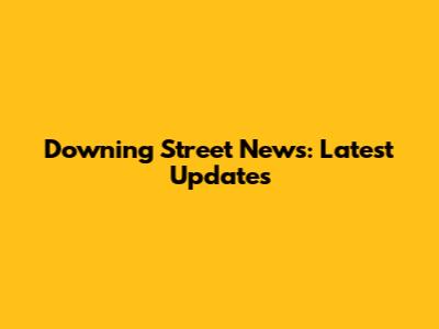 Downing Street News: Latest Updates