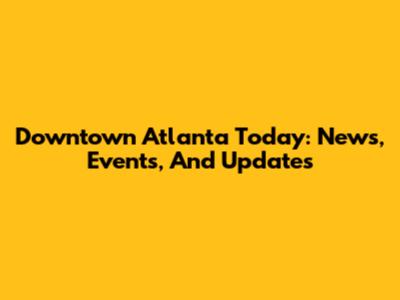 Downtown Atlanta Today: News, Events, And Updates