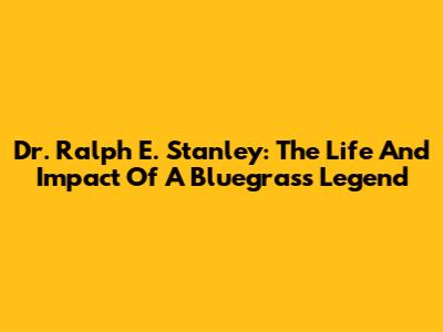 Dr. Ralph E. Stanley: The Life And Impact Of A Bluegrass Legend