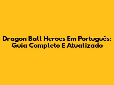 Dragon Ball Heroes Em Português: Guia Completo E Atualizado