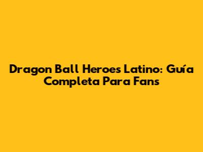 Dragon Ball Heroes Latino: Guía Completa Para Fans
