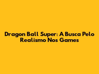 Dragon Ball Super: A Busca Pelo Realismo Nos Games