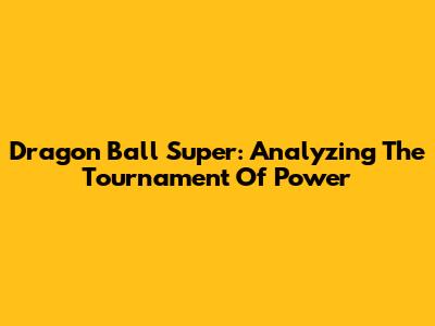Dragon Ball Super: Analyzing The Tournament Of Power