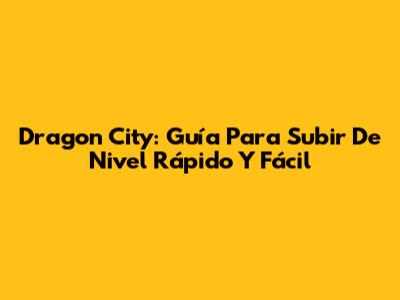 Dragon City: Guía Para Subir De Nivel Rápido Y Fácil