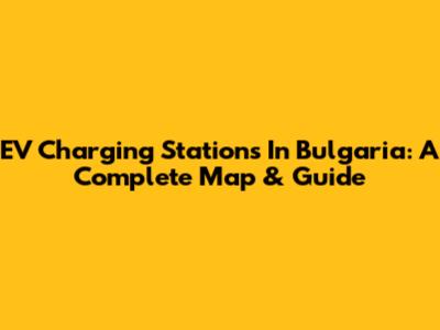 EV Charging Stations In Bulgaria: A Complete Map & Guide
